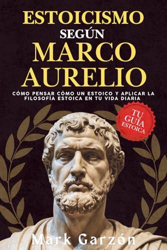 ESTOICISMO SEGÚN MARCO AURELIO: Cómo pensar como un estoico y aplicar la filosofía estoica en tu vida diaria