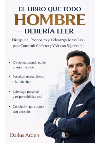 EL LIBRO QUE TODO HOMBRE DEBERÍA LEER: Disciplina, Propósito y Liderazgo Masculino para Construir Carácter, Alcanzar el Éxito y Vivir una Vida con Significado