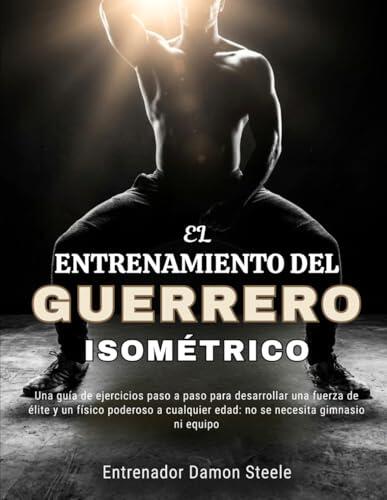 EL ENTRENAMIENTO DEL GUERRERO ISOMÉTRICO: Una guía de ejercicios paso a paso para desarrollar una fuerza de élite y un físico poderoso a cualquier edad: no se necesita gimnasio ni equipo